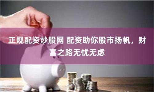 正规配资炒股网 配资助你股市扬帆，财富之路无忧无虑