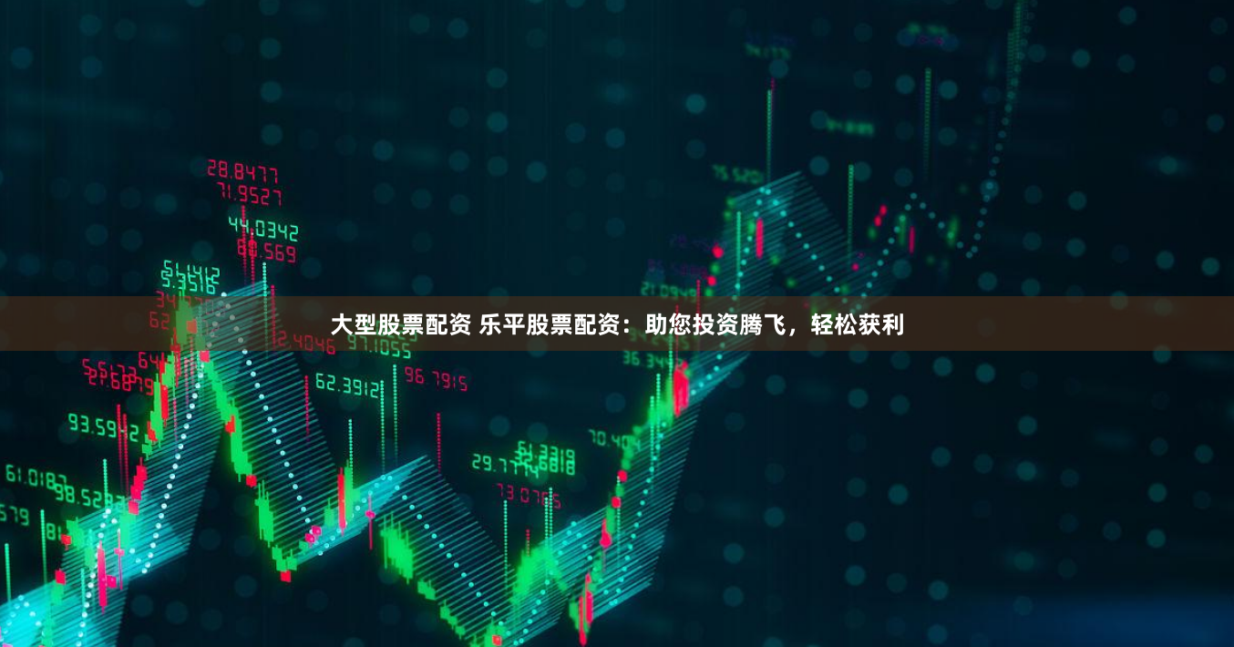 大型股票配资 乐平股票配资：助您投资腾飞，轻松获利