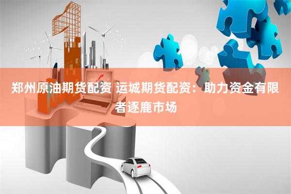 郑州原油期货配资 运城期货配资：助力资金有限者逐鹿市场