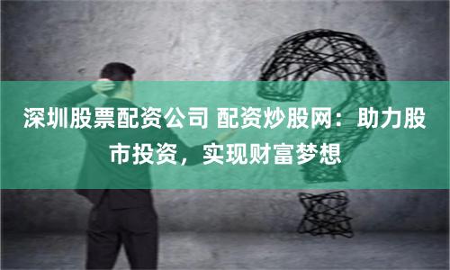 深圳股票配资公司 配资炒股网：助力股市投资，实现财富梦想
