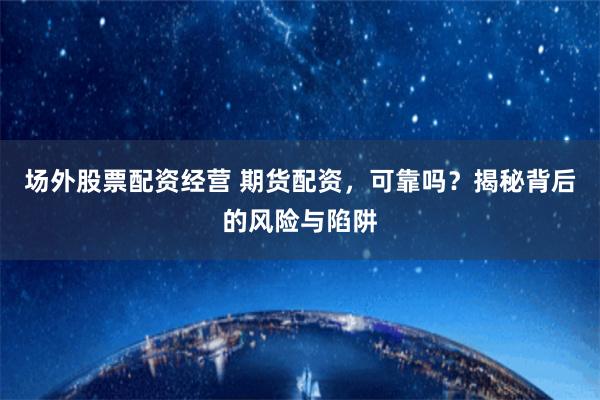场外股票配资经营 期货配资，可靠吗？揭秘背后的风险与陷阱