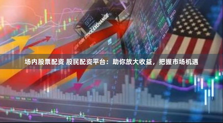 场内股票配资 股民配资平台：助你放大收益，把握市场机遇