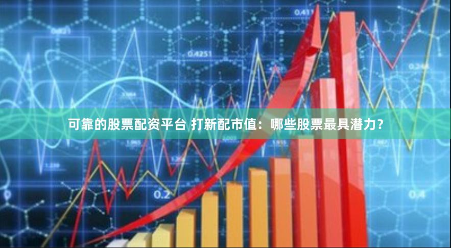 可靠的股票配资平台 打新配市值：哪些股票最具潜力？