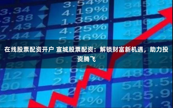 在线股票配资开户 宣城股票配资：解锁财富新机遇，助力投资腾飞