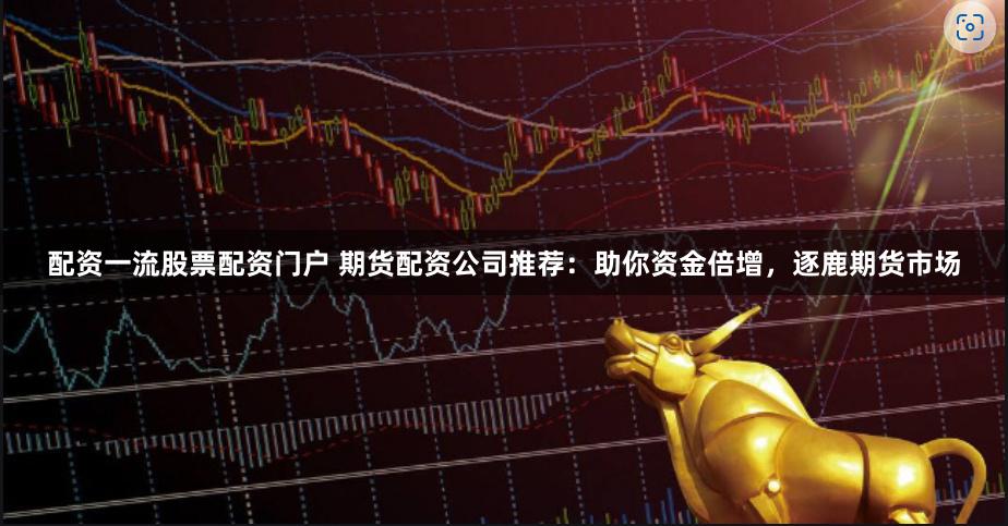 配资一流股票配资门户 期货配资公司推荐：助你资金倍增，逐鹿期货市场