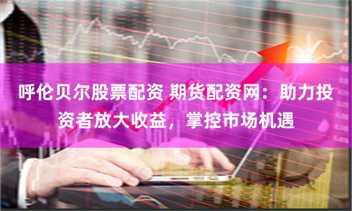 呼伦贝尔股票配资 期货配资网：助力投资者放大收益，掌控市场机遇
