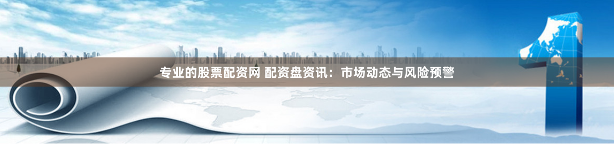 专业的股票配资网 配资盘资讯：市场动态与风险预警