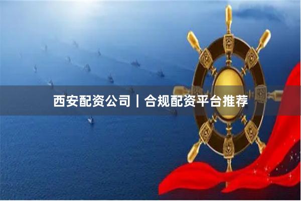 西安配资公司｜合规配资平台推荐